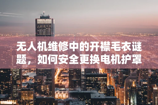 无人机维修中的开襟毛衣谜题，如何安全更换电机护罩？