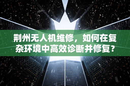 荆州无人机维修，如何在复杂环境中高效诊断并修复？