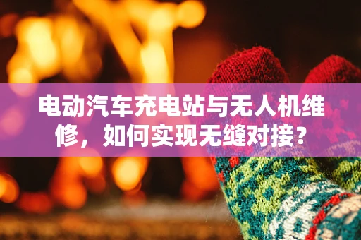 电动汽车充电站与无人机维修，如何实现无缝对接？
