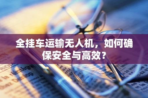 全挂车运输无人机，如何确保安全与高效？