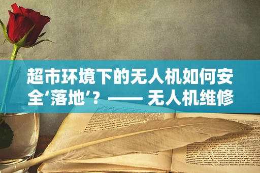 超市环境下的无人机如何安全‘落地’？—— 无人机维修服务的挑战与应对