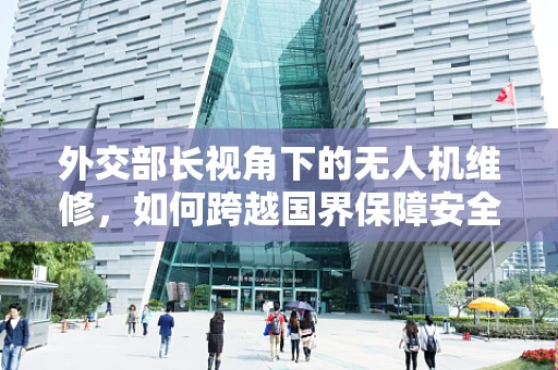 外交部长视角下的无人机维修，如何跨越国界保障安全飞行？