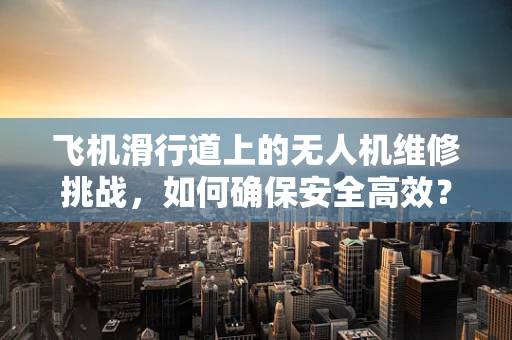 飞机滑行道上的无人机维修挑战，如何确保安全高效？
