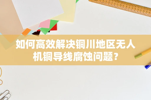 如何高效解决铜川地区无人机铜导线腐蚀问题？