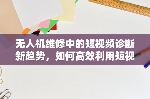 无人机维修中的短视频诊断新趋势，如何高效利用短视频提升维修效率？