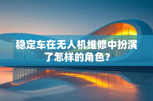稳定车在无人机维修中扮演了怎样的角色？