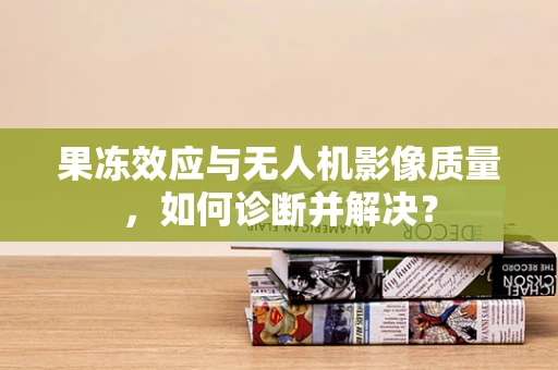 果冻效应与无人机影像质量，如何诊断并解决？