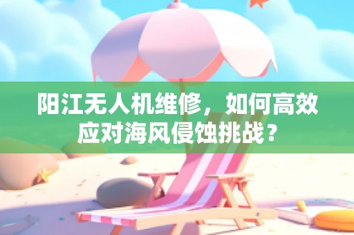 阳江无人机维修，如何高效应对海风侵蚀挑战？