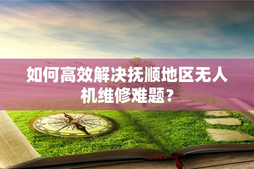 如何高效解决抚顺地区无人机维修难题？