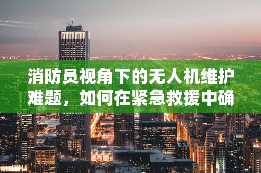 消防员视角下的无人机维护难题，如何在紧急救援中确保飞行安全？