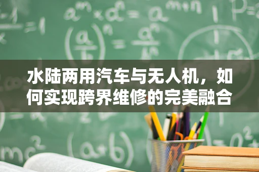 水陆两用汽车与无人机，如何实现跨界维修的完美融合？