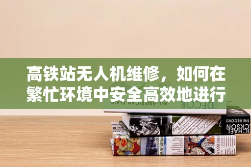 高铁站无人机维修，如何在繁忙环境中安全高效地进行？