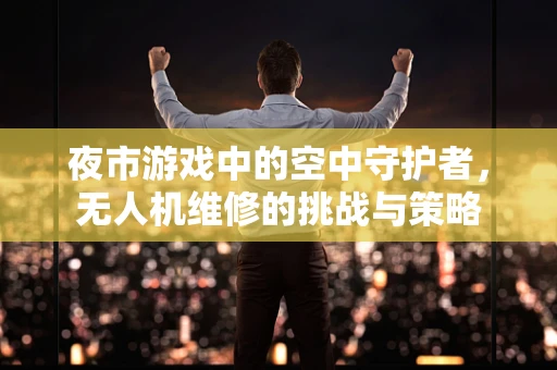 夜市游戏中的空中守护者，无人机维修的挑战与策略