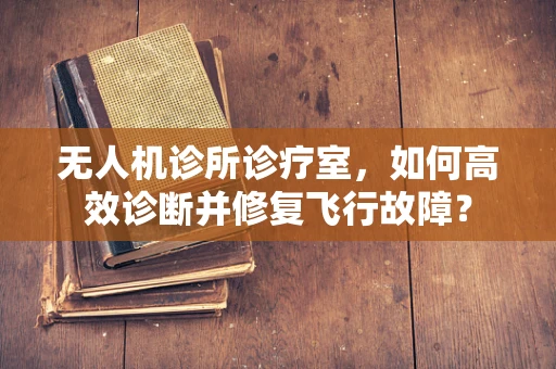 无人机诊所诊疗室，如何高效诊断并修复飞行故障？
