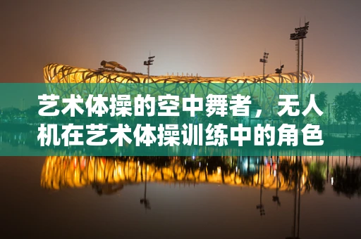 艺术体操的空中舞者，无人机在艺术体操训练中的角色与维修挑战