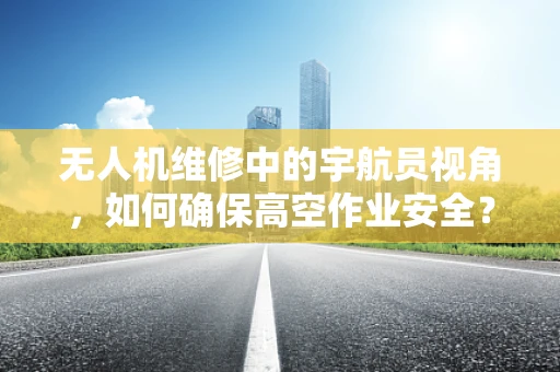 无人机维修中的宇航员视角，如何确保高空作业安全？