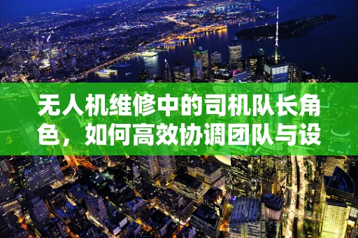 无人机维修中的司机队长角色，如何高效协调团队与设备？