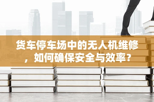 货车停车场中的无人机维修，如何确保安全与效率？