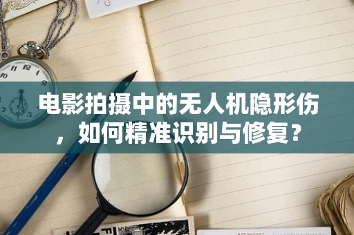 电影拍摄中的无人机隐形伤，如何精准识别与修复？