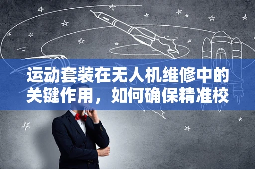 运动套装在无人机维修中的关键作用，如何确保精准校准与高效维护？