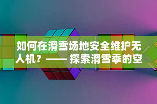 如何在滑雪场地安全维护无人机？—— 探索滑雪季的空中守护者