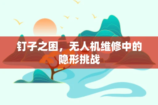 钉子之困，无人机维修中的隐形挑战