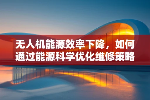 无人机能源效率下降，如何通过能源科学优化维修策略？