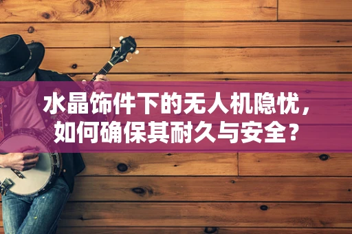 水晶饰件下的无人机隐忧，如何确保其耐久与安全？