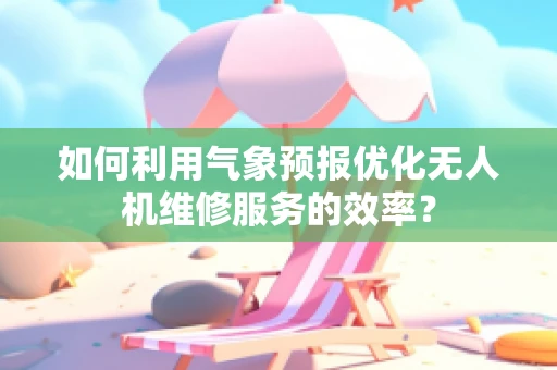 如何利用气象预报优化无人机维修服务的效率？