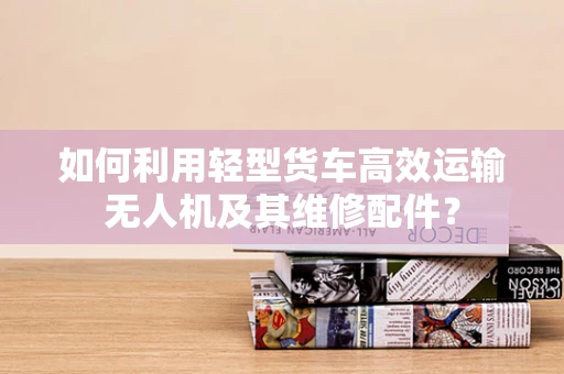 如何利用轻型货车高效运输无人机及其维修配件？