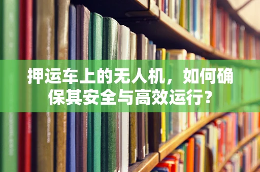 押运车上的无人机，如何确保其安全与高效运行？