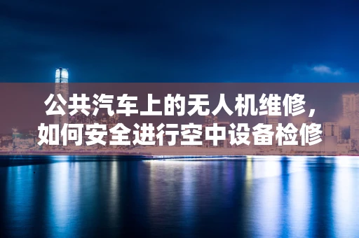 公共汽车上的无人机维修，如何安全进行空中设备检修？