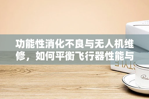 功能性消化不良与无人机维修，如何平衡飞行器性能与飞行员‘胃’健康？