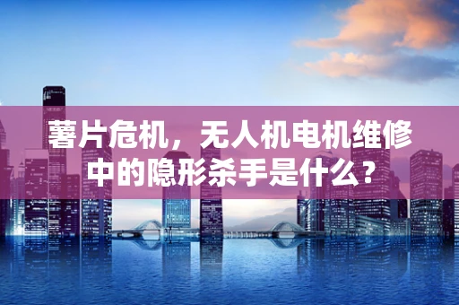 薯片危机，无人机电机维修中的隐形杀手是什么？