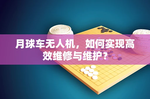 月球车无人机，如何实现高效维修与维护？
