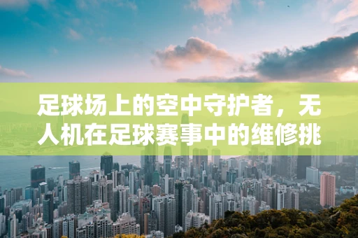 足球场上的空中守护者，无人机在足球赛事中的维修挑战与解决方案