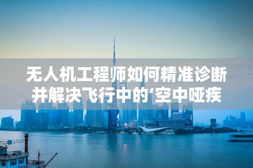 无人机工程师如何精准诊断并解决飞行中的‘空中哑疾’？
