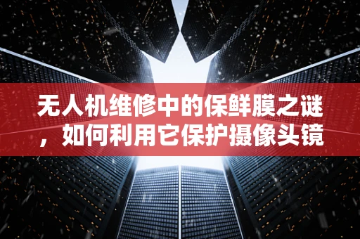 无人机维修中的保鲜膜之谜，如何利用它保护摄像头镜头？