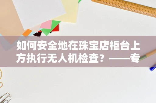 如何安全地在珠宝店柜台上方执行无人机检查？——专业无人机维修员的视角