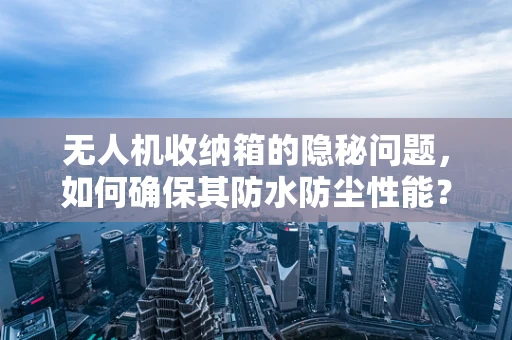 无人机收纳箱的隐秘问题，如何确保其防水防尘性能？