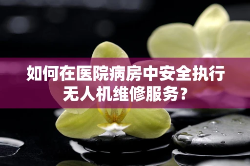 如何在医院病房中安全执行无人机维修服务？