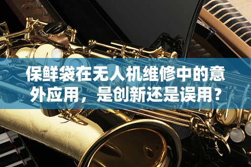 保鲜袋在无人机维修中的意外应用，是创新还是误用？