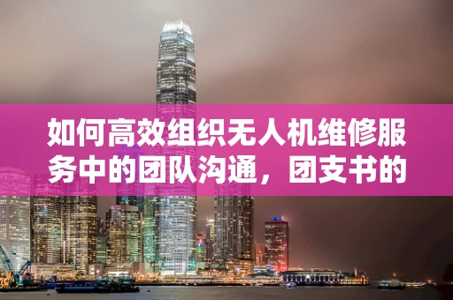 如何高效组织无人机维修服务中的团队沟通，团支书的角色与挑战