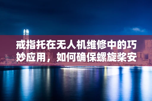 戒指托在无人机维修中的巧妙应用，如何确保螺旋桨安全固定？