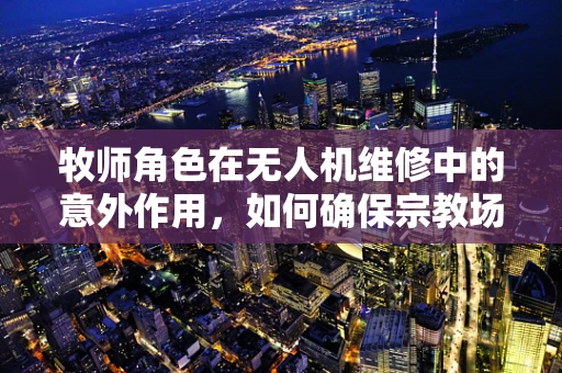 牧师角色在无人机维修中的意外作用，如何确保宗教场所的飞行安全？