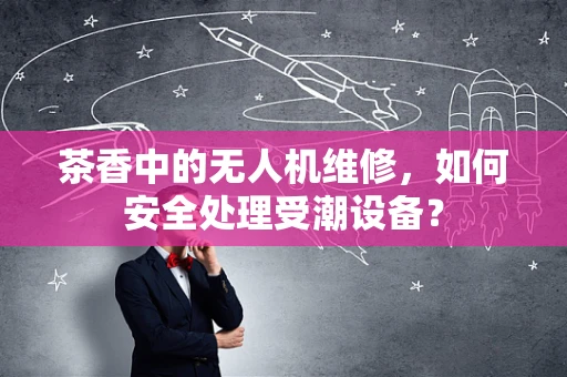 茶香中的无人机维修，如何安全处理受潮设备？