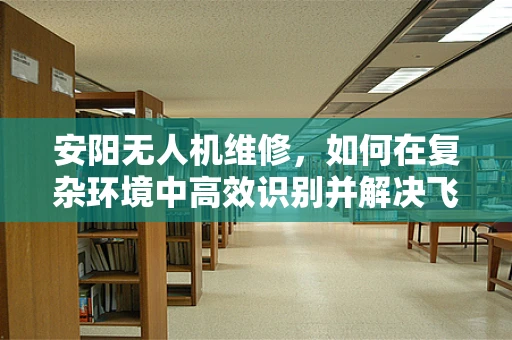 安阳无人机维修，如何在复杂环境中高效识别并解决飞行故障？
