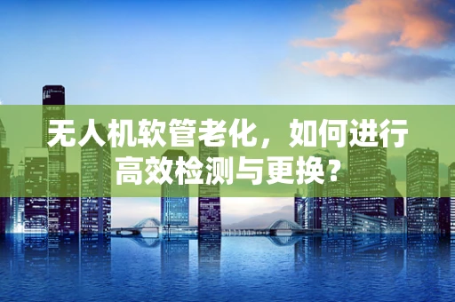 无人机软管老化，如何进行高效检测与更换？