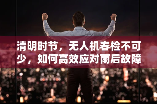 清明时节，无人机春检不可少，如何高效应对雨后故障？