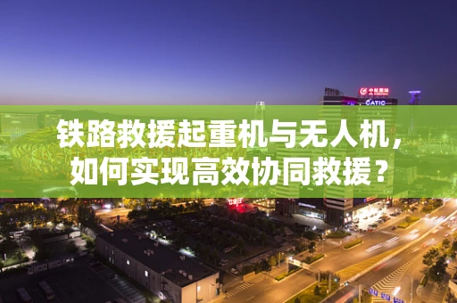 铁路救援起重机与无人机，如何实现高效协同救援？